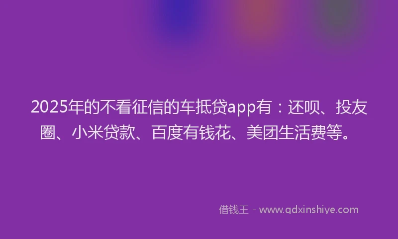 2025年的不看征信的车抵贷app有：还呗、投友圈、小米贷款、百度有钱花、美团生活费等。