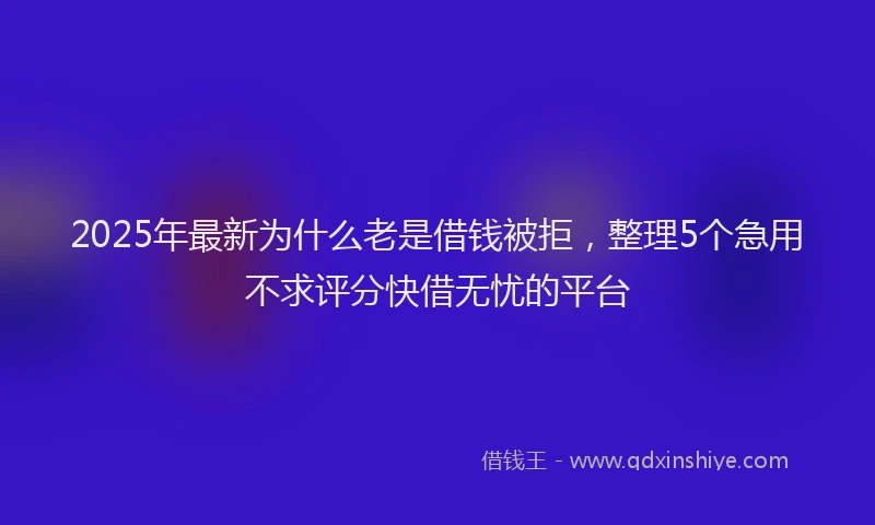 2025年最新为什么老是借钱被拒，整理5个急用不求评分快借无忧的平台