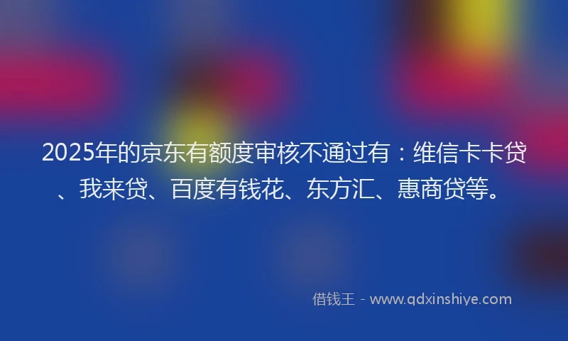 2025年的京东有额度审核不通过有：维信卡卡贷、我来贷、百度有钱花、东方汇、惠商贷等。