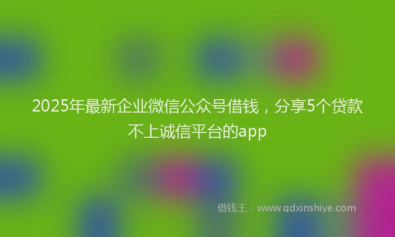2025年最新企业微信公众号借钱，分享5个贷款不上诚信平台的app