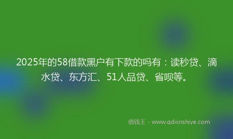 2025年的58借款黑户有下款的吗有：读秒贷、滴水贷、东方汇、51人品贷、省呗等。