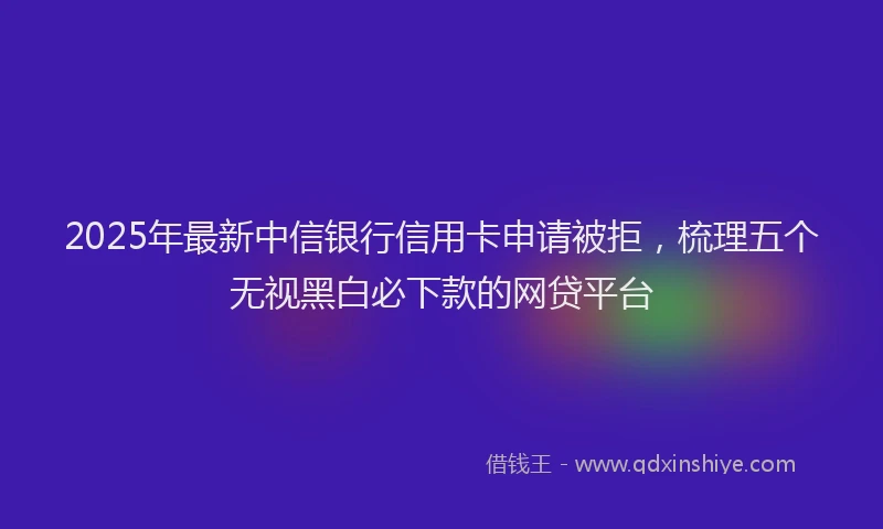 2025年最新中信银行信用卡申请被拒，梳理五个无视黑白必下款的网贷平台