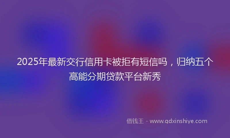2025年最新交行信用卡被拒有短信吗，归纳五个高能分期贷款平台新秀
