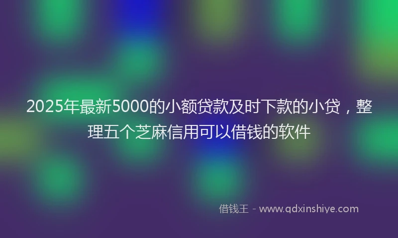 2025年最新5000的小额贷款及时下款的小贷，整理五个芝麻信用可以借钱的软件