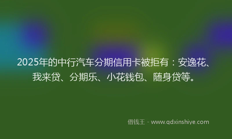 2025年的中行汽车分期信用卡被拒有：安逸花、我来贷、分期乐、小花钱包、随身贷等。