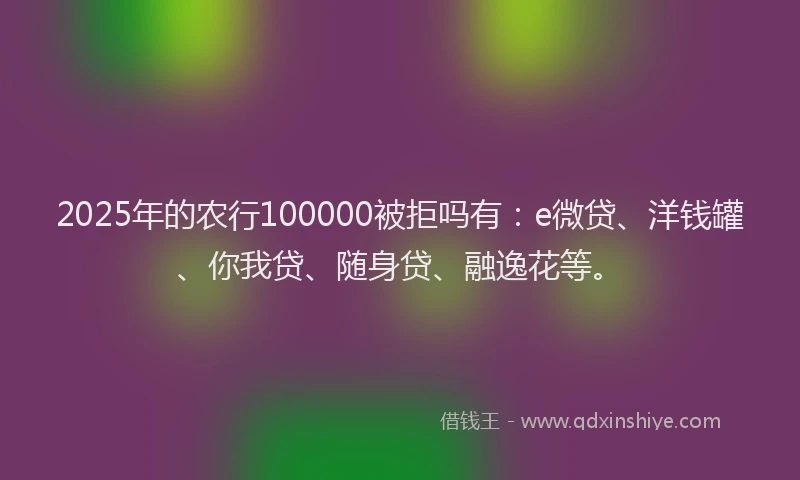 2025年的农行100000被拒吗有：e微贷、洋钱罐、你我贷、随身贷、融逸花等。