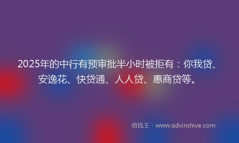 2025年的中行有预审批半小时被拒有：你我贷、安逸花、快贷通、人人贷、惠商贷等。