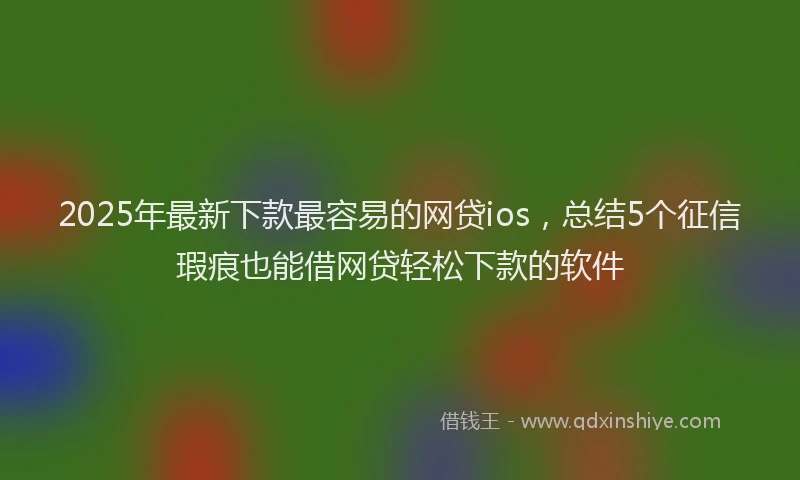 2025年最新下款最容易的网贷ios，总结5个征信瑕疵也能借网贷轻松下款的软件
