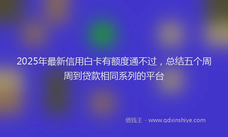 2025年最新信用白卡有额度通不过，总结五个周周到贷款相同系列的平台