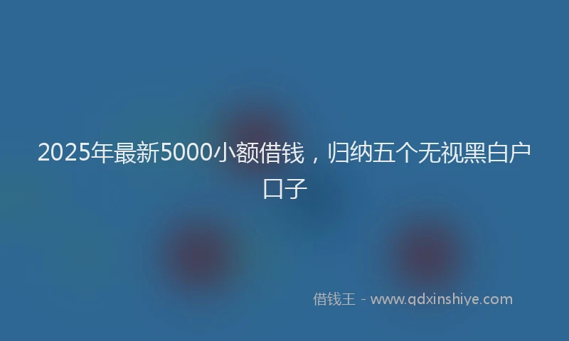 2025年最新5000小额借钱，归纳五个无视黑白户口子