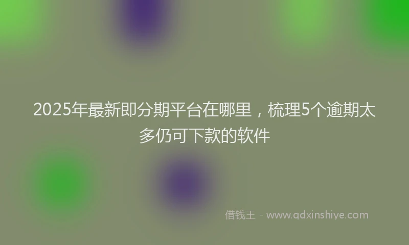 2025年最新即分期平台在哪里，梳理5个逾期太多仍可下款的软件