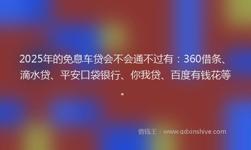 2025年的免息车贷会不会通不过有：360借条、滴水贷、平安口袋银行、你我贷、百度有钱花等。