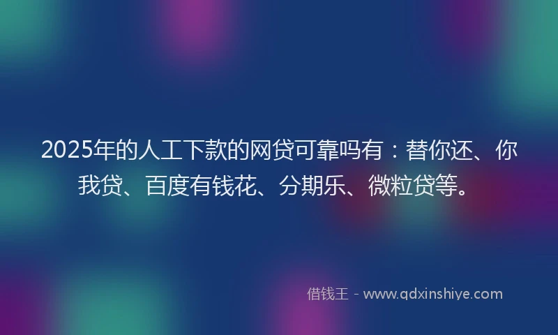 2025年的人工下款的网贷可靠吗有：替你还、你我贷、百度有钱花、分期乐、微粒贷等。