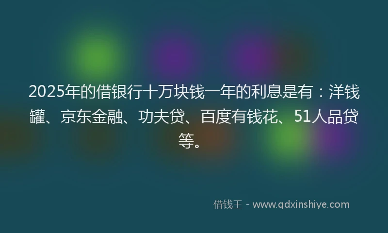 2025年的借银行十万块钱一年的利息是有：洋钱罐、京东金融、功夫贷、百度有钱花、51人品贷等。