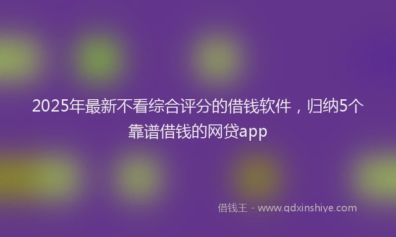 2025年最新不看综合评分的借钱软件，归纳5个靠谱借钱的网贷app