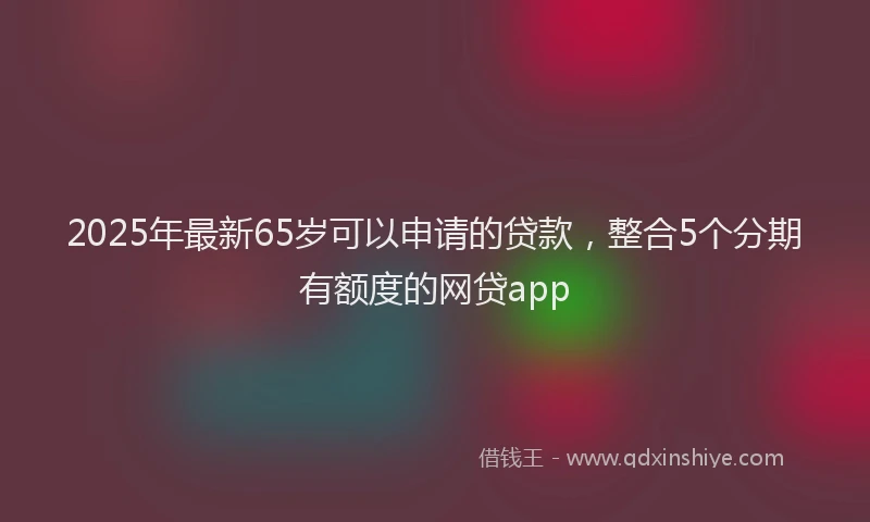 2025年最新65岁可以申请的贷款，整合5个分期有额度的网贷app