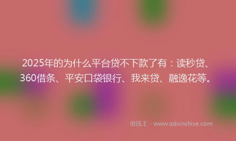 2025年的为什么平台贷不下款了有：读秒贷、360借条、平安口袋银行、我来贷、融逸花等。