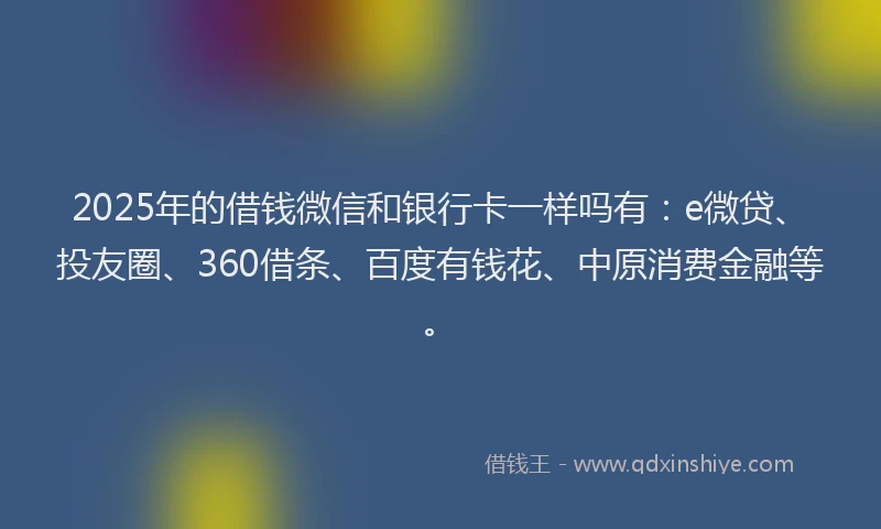 2025年的借钱微信和银行卡一样吗有：e微贷、投友圈、360借条、百度有钱花、中原消费金融等。