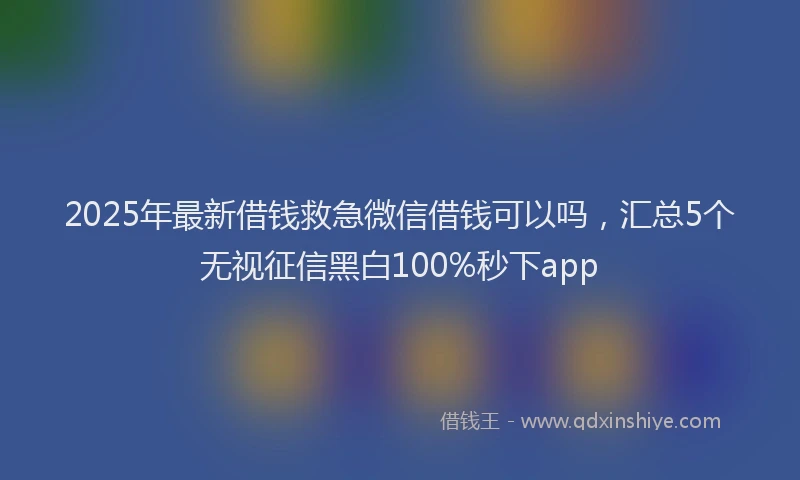 2025年最新借钱救急微信借钱可以吗，汇总5个无视征信黑白100%秒下app