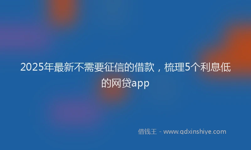 2025年最新不需要征信的借款，梳理5个利息低的网贷app