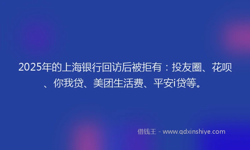 2025年的上海银行回访后被拒有：投友圈、花呗、你我贷、美团生活费、平安i贷等。