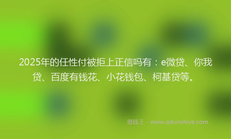 2025年的任性付被拒上正信吗有：e微贷、你我贷、百度有钱花、小花钱包、柯基贷等。
