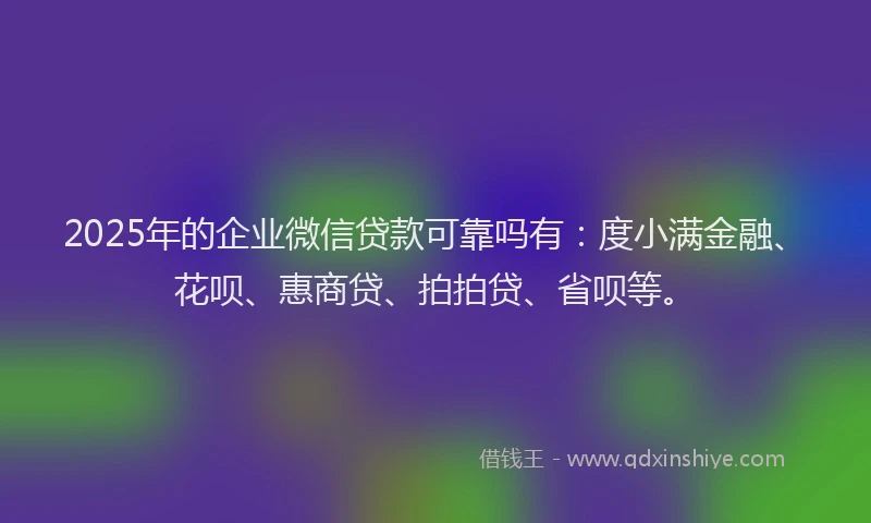2025年的企业微信贷款可靠吗有：度小满金融、花呗、惠商贷、拍拍贷、省呗等。