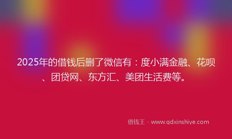 2025年的借钱后删了微信有：度小满金融、花呗、团贷网、东方汇、美团生活费等。