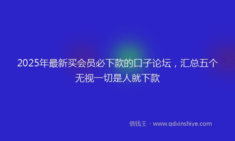 2025年最新买会员必下款的口子论坛，汇总五个无视一切是人就下款