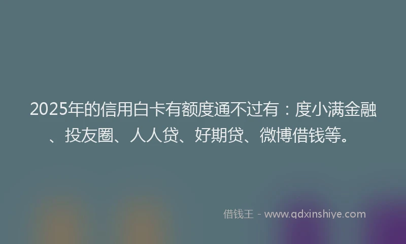 2025年的信用白卡有额度通不过有：度小满金融、投友圈、人人贷、好期贷、微博借钱等。