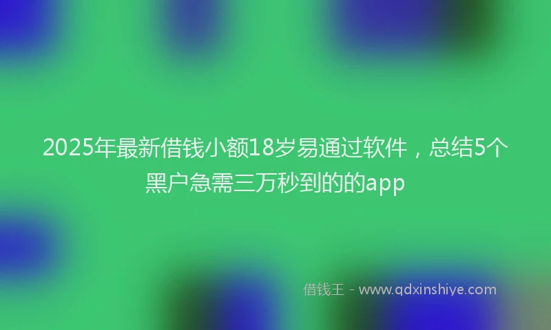 2025年最新借钱小额18岁易通过软件，总结5个黑户急需三万秒到的的app