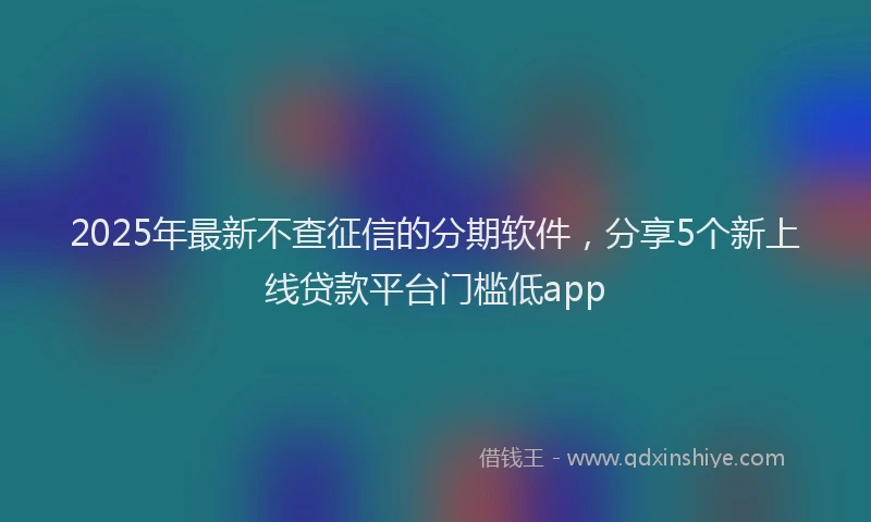 2025年最新不查征信的分期软件，分享5个新上线贷款平台门槛低app