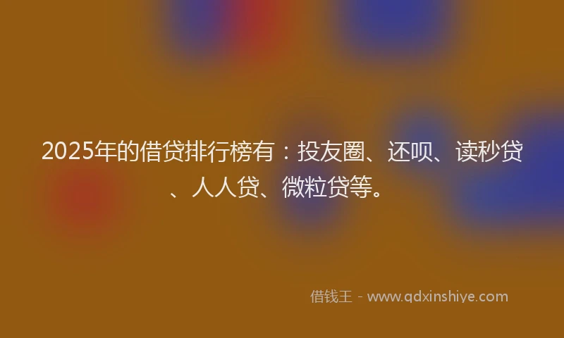 2025年的借贷排行榜有：投友圈、还呗、读秒贷、人人贷、微粒贷等。
