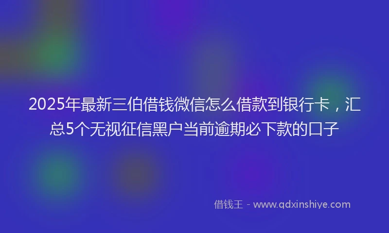 2025年最新三伯借钱微信怎么借款到银行卡，汇总5个无视征信黑户当前逾期必下款的口子