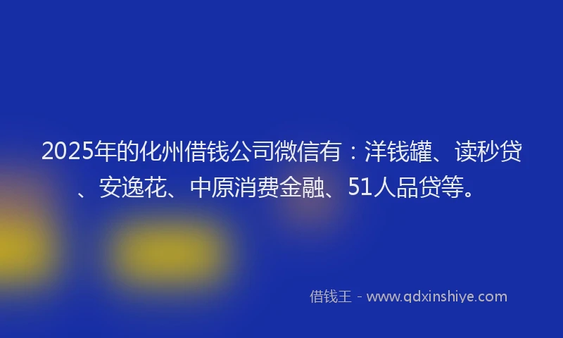 2025年的化州借钱公司微信有：洋钱罐、读秒贷、安逸花、中原消费金融、51人品贷等。