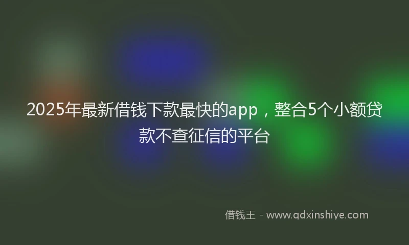 2025年最新借钱下款最快的app，整合5个小额贷款不查征信的平台
