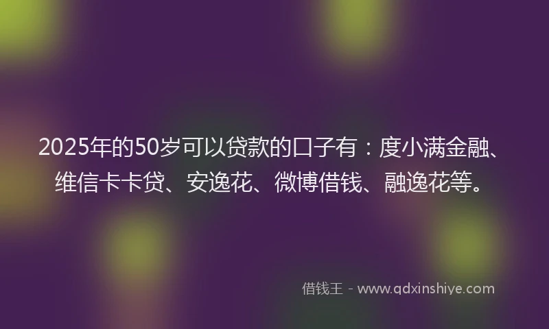 2025年的50岁可以贷款的口子有：度小满金融、维信卡卡贷、安逸花、微博借钱、融逸花等。