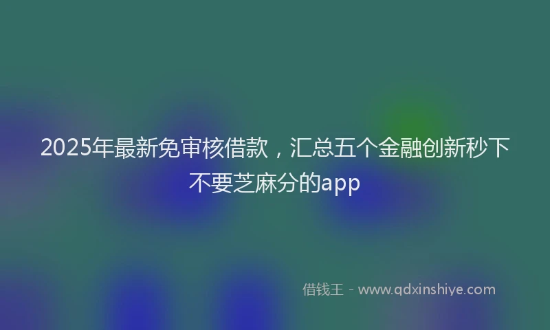 2025年最新免审核借款，汇总五个金融创新秒下不要芝麻分的app