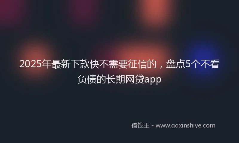 2025年最新下款快不需要征信的，盘点5个不看负债的长期网贷app