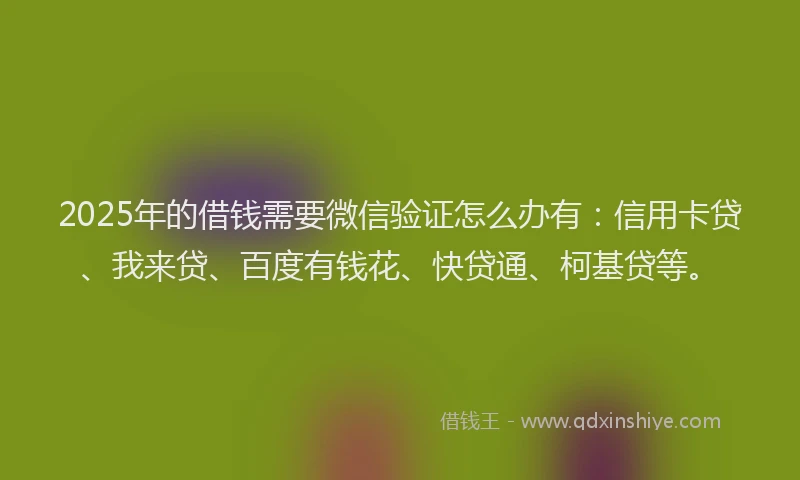 2025年的借钱需要微信验证怎么办有：信用卡贷、我来贷、百度有钱花、快贷通、柯基贷等。