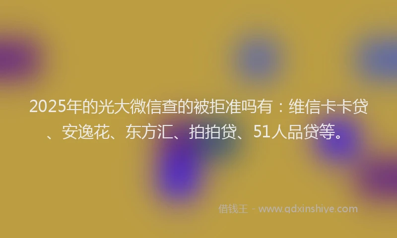 2025年的光大微信查的被拒准吗有：维信卡卡贷、安逸花、东方汇、拍拍贷、51人品贷等。