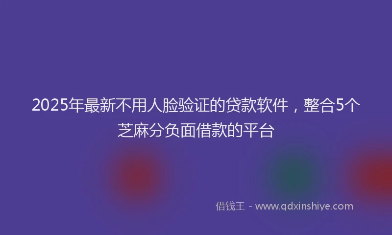 2025年最新不用人脸验证的贷款软件，整合5个芝麻分负面借款的平台