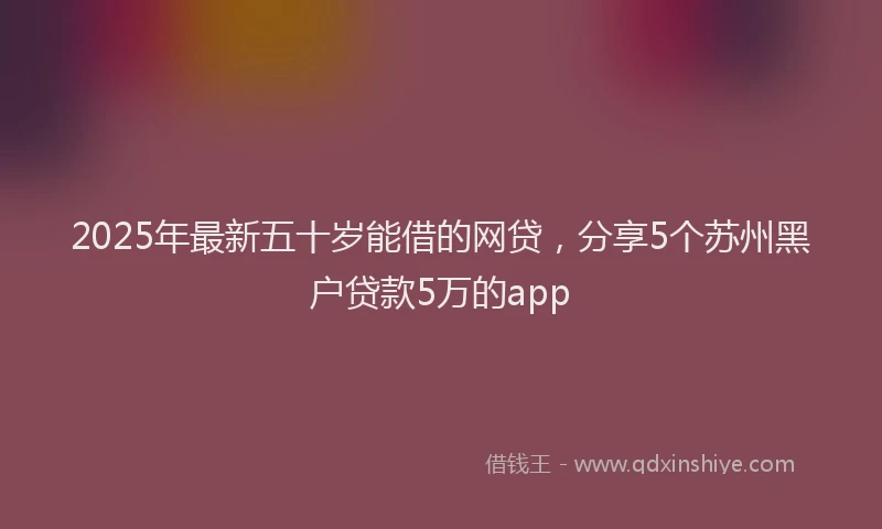 2025年最新五十岁能借的网贷，分享5个苏州黑户贷款5万的app