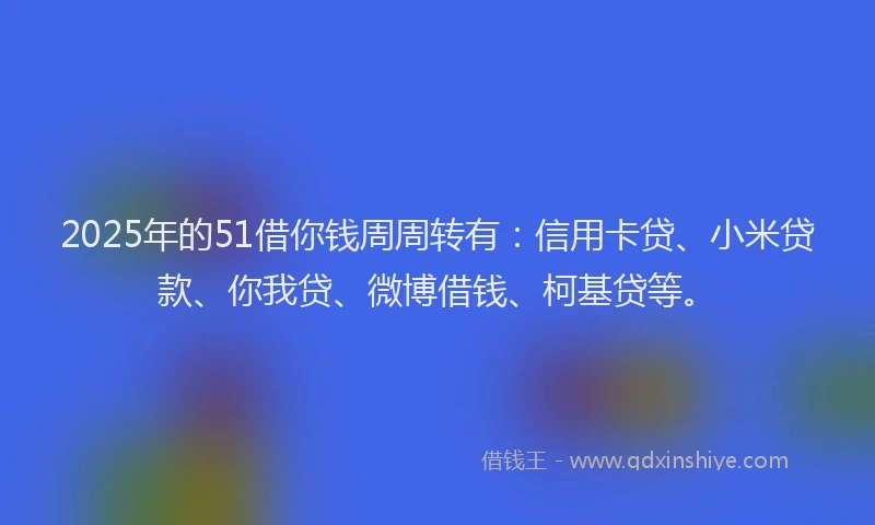 2025年的51借你钱周周转有：信用卡贷、小米贷款、你我贷、微博借钱、柯基贷等。