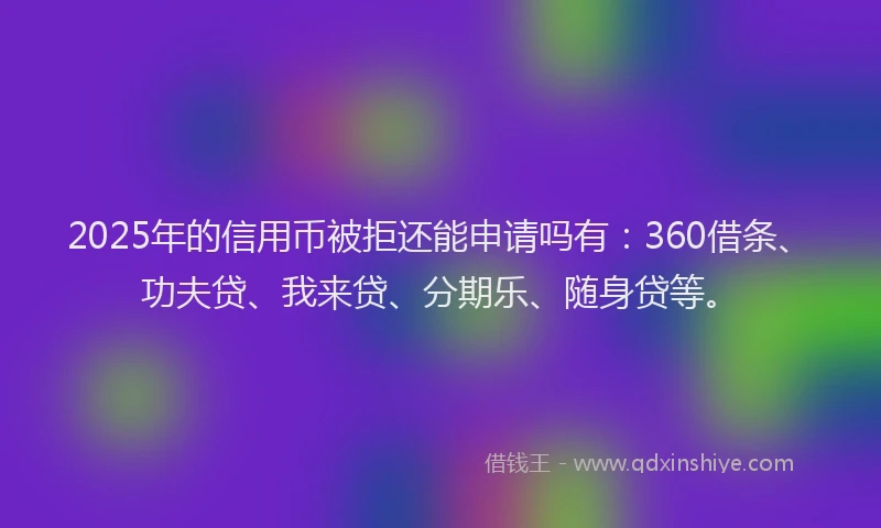 2025年的信用币被拒还能申请吗有：360借条、功夫贷、我来贷、分期乐、随身贷等。