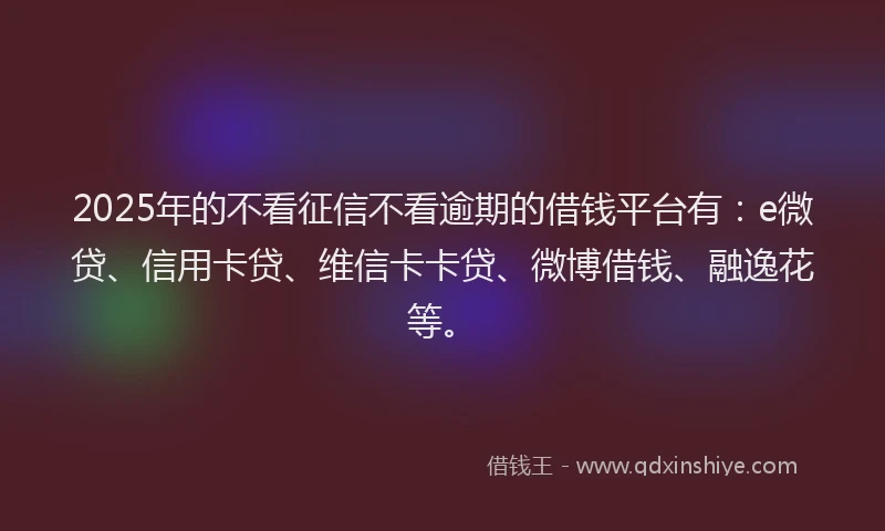 2025年的不看征信不看逾期的借钱平台有：e微贷、信用卡贷、维信卡卡贷、微博借钱、融逸花等。