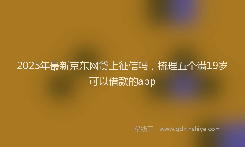 2025年最新京东网贷上征信吗，梳理五个满19岁可以借款的app