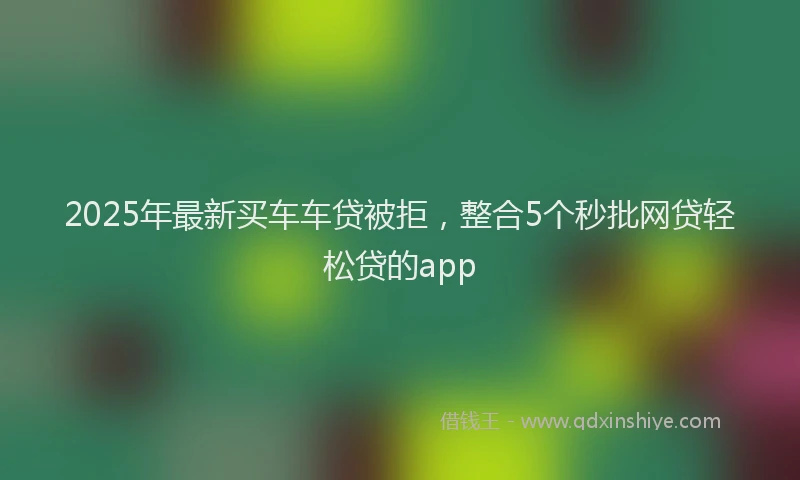 2025年最新买车车贷被拒，整合5个秒批网贷轻松贷的app