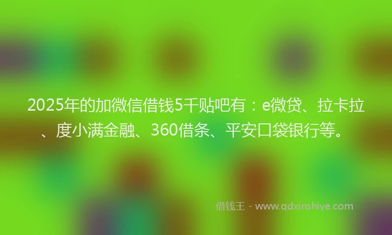 2025年的加微信借钱5千贴吧有：e微贷、拉卡拉、度小满金融、360借条、平安口袋银行等。