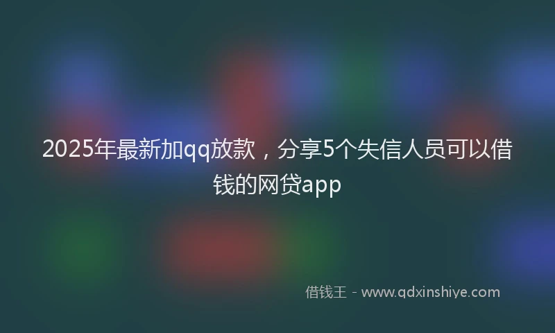 2025年最新加qq放款，分享5个失信人员可以借钱的网贷app